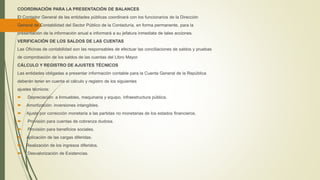 COORDINACIÓN PARA LA PRESENTACIÓN DE BALANCES
El Contador General de las entidades públicas coordinará con los funcionarios de la Dirección
General de Contabilidad del Sector Público de la Contaduría, en forma permanente, para la
presentación de la información anual e informará a su jefatura inmediata de tales acciones.
VERIFICACIÓN DE LOS SALDOS DE LAS CUENTAS
Las Oficinas de contabilidad son las responsables de efectuar las conciliaciones de saldos y pruebas
de comprobación de los saldos de las cuentas del Libro Mayor.
CÁLCULO Y REGISTRO DE AJUSTES TÉCNICOS
Las entidades obligadas a presentar información contable para la Cuenta General de la República
deberán tener en cuenta el cálculo y registro de los siguientes
ajustes técnicos:
 Depreciación: a Inmuebles, maquinaria y equipo, infraestructura pública.
 Amortización: inversiones intangibles.
 Ajuste por corrección monetaria a las partidas no monetarias de los estados financieros.
 Provisión para cuentas de cobranza dudosa.
 Provisión para beneficios sociales.
 Aplicación de las cargas diferidas.
 Realización de los ingresos diferidos.
 Desvalorización de Existencias.
 