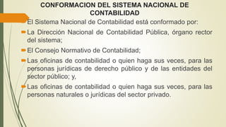 CONFORMACION DEL SISTEMA NACIONAL DE
CONTABILIDAD
El Sistema Nacional de Contabilidad está conformado por:
La Dirección Nacional de Contabilidad Pública, órgano rector
del sistema;
El Consejo Normativo de Contabilidad;
Las oficinas de contabilidad o quien haga sus veces, para las
personas jurídicas de derecho público y de las entidades del
sector público; y,
Las oficinas de contabilidad o quien haga sus veces, para las
personas naturales o jurídicas del sector privado.
 