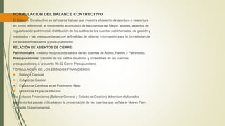 FORMULACION DEL BALANCE CONTRUCTIVO
El Balance Constructivo es la hoja de trabajo que muestra el asiento de apertura o reapertura
en forma referencial, el movimiento acumulado de las cuentas del Mayor, ajustes, asientos de
regularización patrimonial, distribución de los saldos de las cuentas patrimoniales, de gestión y
resultados y las presupuestarias con la finalidad de obtener información para la formulación de
los estados financieros y presupuestarios.
RELACIÓN DE ASIENTOS DE CIERRE:
Patrimoniales: traslado recíproco de saldos de las cuentas de Activo, Pasivo y Patrimonio.
Presupuestarias: traslado de los saldos deudores y acreedores de las cuentas
presupuestarias a la cuenta 90.02 Cierre Presupuestario.
FORMULACION DE LOS ESTADOS FINANCIEROS
 Balance General
 Estado de Gestión
 Estado de Cambios en el Patrimonio Neto
 Estado de Flujos de Efectivo
Los Estados Financieros (Balance General y Estado de Gestión) deben ser elaborados
siguiendo las pautas indicadas en la presentación de las cuentas que señala el Nuevo Plan
Contable Gubernamental.
 