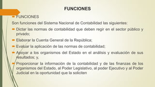 FUNCIONES
 FUNCIONES
Son funciones del Sistema Nacional de Contabilidad las siguientes:
 Dictar las normas de contabilidad que deben regir en el sector público y
privado;
 Elaborar la Cuenta General de la República;
 Evaluar la aplicación de las normas de contabilidad;
 Apoyar a los organismos del Estado en el análisis y evaluación de sus
resultados; y,
 Proporcionar la información de la contabilidad y de las finanzas de los
organismos del Estado, al Poder Legislativo, al poder Ejecutivo y al Poder
Judicial en la oportunidad que la soliciten
 
