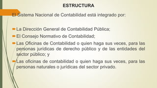 ESTRUCTURA
El Sistema Nacional de Contabilidad está integrado por:
La Dirección General de Contabilidad Pública;
El Consejo Normativo de Contabilidad;
Las Oficinas de Contabilidad o quien haga sus veces, para las
personas jurídicas de derecho público y de las entidades del
sector público; y
Las oficinas de contabilidad o quien haga sus veces, para las
personas naturales o jurídicas del sector privado.
 