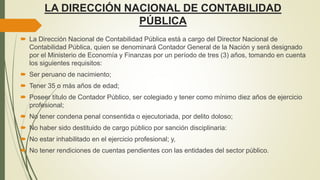 LA DIRECCIÓN NACIONAL DE CONTABILIDAD
PÚBLICA
 La Dirección Nacional de Contabilidad Pública está a cargo del Director Nacional de
Contabilidad Pública, quien se denominará Contador General de la Nación y será designado
por el Ministerio de Economía y Finanzas por un período de tres (3) años, tomando en cuenta
los siguientes requisitos:
 Ser peruano de nacimiento;
 Tener 35 o más años de edad;
 Poseer título de Contador Público, ser colegiado y tener como mínimo diez años de ejercicio
profesional;
 No tener condena penal consentida o ejecutoriada, por delito doloso;
 No haber sido destituido de cargo público por sanción disciplinaria:
 No estar inhabilitado en el ejercicio profesional; y,
 No tener rendiciones de cuentas pendientes con las entidades del sector público.
 