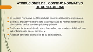 ATRIBUCIONES DEL CONSEJO NORMATIVO
DE CONTABILIDAD
 El Consejo Normativo de Contabilidad tiene las atribuciones siguientes:
 Estudiar, analizar y opinar sobre las propuestas de normas relativas a la
contabilidad de los sectores público y privado;
 Emitir resoluciones dictando y aprobando las normas de contabilidad para
las entidades del sector privado; y,
 Absolver consultas en materia de su competencia.
 