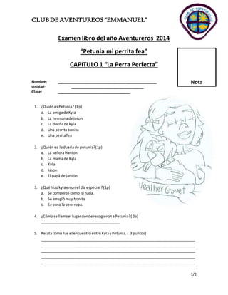 CLUB DE AVENTUREOS “EMMANUEL” 
Nota 
1/2 
Examen libro del año Aventureros 2014 
“Petunia mi perrita fea” 
CAPITULO 1 “La Perra Perfecta” 
Nombre: _________________________________________________ 
Unidad: ____________________________________ 
Clase: ____________________________________ 
1. ¿Quién es Petunia? (1 p) 
a. La amiga de Kyla 
b. La hermana de jason 
c. La dueña de kyla 
d. Una perrita bonita 
e. Una perita fea 
2. ¿Quién es la dueña de petunia?(1p) 
a. La señora Hanton 
b. La mama de Kyla 
c. Kyla 
d. Jason 
e. El papá de janson 
3. ¿Qué hizo kyla en un el día especial? (1p) 
a. Se comportó como si nada. 
b. Se arregló muy bonita 
c. Se puso la peor ropa. 
4. ¿Cómo se llama el lugar donde recogieron a Petunia?( 2p) 
_______________________________________ 
5. Relata cómo fue el encuentro entre Kyla y Petunia. ( 3 puntos) 
____________________________________________________________________________ 
____________________________________________________________________________ 
____________________________________________________________________________ 
____________________________________________________________________________ 
____________________________________________________________________________ 
 