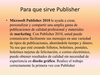 Para que sirve Publisher
• Microsoft Publisher 2010 le ayuda a crear,
personalizar y compartir una amplia gama de
publicaciones de calidad profesional y materiales
de marketing. Con Publisher 2010, usted puede
comunicarse fácilmente sus mensajes en una variedad
de tipos de publicaciones, ahorrándole tiempo y dinero.
Ya sea que esté creando folletos, boletines, postales,
boletines tarjetas de felicitación, o correo electrónico,
puede obtener resultados de calidad sin necesidad de
experiencia en diseño gráfico. Realice el trabajo
correctamente la primera vez con Publisher
 