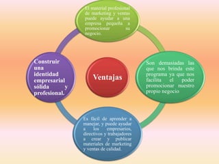 Ventajas
El material profesional
de marketing y ventas
puede ayudar a una
empresa pequeña a
promocionar su
negocio.
Son demasiadas las
que nos brinda este
programa ya que nos
facilita el poder
promocionar nuestro
propio negocio
Es fácil de aprender a
manejar, y puede ayudar
a los empresarios,
directivos y trabajadores
a crear y publicar
materiales de marketing
y ventas de calidad.
Construir
una
identidad
empresarial
sólida y
profesional.
 