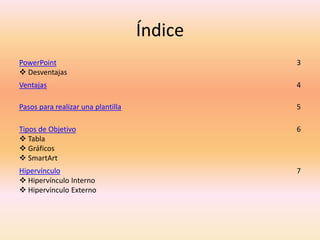 Índice
PowerPoint
 Desventajas
3
Ventajas 4
Pasos para realizar una plantilla 5
Tipos de Objetivo
 Tabla
 Gráficos
 SmartArt
6
Hipervínculo
 Hipervínculo Interno
 Hipervínculo Externo
7
 