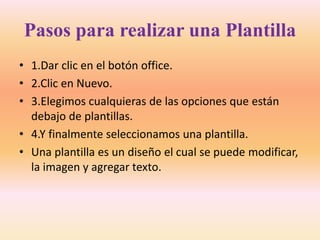 Pasos para realizar una Plantilla
• 1.Dar clic en el botón office.
• 2.Clic en Nuevo.
• 3.Elegimos cualquieras de las opciones que están
debajo de plantillas.
• 4.Y finalmente seleccionamos una plantilla.
• Una plantilla es un diseño el cual se puede modificar,
la imagen y agregar texto.
 