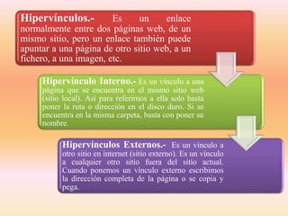 Hipervínculos.- Es un enlace
normalmente entre dos páginas web, de un
mismo sitio, pero un enlace también puede
apuntar a una página de otro sitio web, a un
fichero, a una imagen, etc.
Hipervínculo Interno.- Es un vínculo a una
página que se encuentra en el mismo sitio web
(sitio local). Así para referirnos a ella solo basta
poner la ruta o dirección en el disco duro. Si se
encuentra en la misma carpeta, basta con poner su
nombre.
Hipervínculos Externos.- Es un vínculo a
otro sitio en internet (sitio externo). Es un vínculo
a cualquier otro sitio fuera del sitio actual.
Cuando ponemos un vínculo externo escribimos
la dirección completa de la página o se copia y
pega.
 