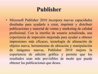 Publisher
• Microsoft Publisher 2010 incorpora nuevas capacidades
diseñadas para ayudarle a crear, imprimir y distribuir
publicaciones y material de ventas y marketing de calidad
profesional. Con la interfaz de usuario actualizada, una
experiencia de impresión mejorada para ayudar a obtener
impresiones más eficaces, tecnología de alineación de
objetos nueva, herramientas de ubicación y manipulación
de imágenes nuevas, Publisher 2010 mejora la
experiencia de edición gráfica y permite que los
resultados sean más previsibles de modo que pueda
obtener las publicaciones que desea.
 