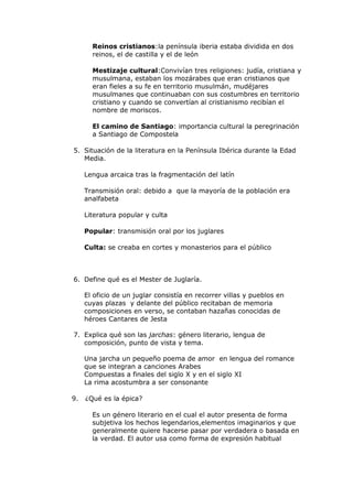 Reinos cristianos:la península iberia estaba dividida en dos
       reinos, el de castilla y el de león

       Mestizaje cultural:Convivían tres religiones: judía, cristiana y
       musulmana, estaban los mozárabes que eran cristianos que
       eran fieles a su fe en territorio musulmán, mudéjares
       musulmanes que continuaban con sus costumbres en territorio
       cristiano y cuando se convertían al cristianismo recibían el
       nombre de moriscos.

       El camino de Santiago: importancia cultural la peregrinación
       a Santiago de Compostela

5. Situación de la literatura en la Península Ibérica durante la Edad
   Media.

     Lengua arcaica tras la fragmentación del latín

     Transmisión oral: debido a que la mayoría de la población era
     analfabeta

     Literatura popular y culta

     Popular: transmisión oral por los juglares

     Culta: se creaba en cortes y monasterios para el público



6. Define qué es el Mester de Juglaría.

     El oficio de un juglar consistía en recorrer villas y pueblos en
     cuyas plazas y delante del público recitaban de memoria
     composiciones en verso, se contaban hazañas conocidas de
     héroes Cantares de Jesta

7. Explica qué son las jarchas: género literario, lengua de
   composición, punto de vista y tema.

     Una jarcha un pequeño poema de amor en lengua del romance
     que se integran a canciones Arabes
     Compuestas a finales del siglo X y en el siglo XI
     La rima acostumbra a ser consonante

9.   ¿Qué es la épica?

       Es un género literario en el cual el autor presenta de forma
       subjetiva los hechos legendarios,elementos imaginarios y que
       generalmente quiere hacerse pasar por verdadera o basada en
       la verdad. El autor usa como forma de expresión habitual
 