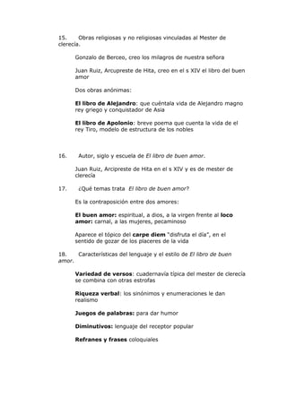 15.     Obras religiosas y no religiosas vinculadas al Mester de
clerecía.

      Gonzalo de Berceo, creo los milagros de nuestra señora

      Juan Ruiz, Arcupreste de Hita, creo en el s XIV el libro del buen
      amor

      Dos obras anónimas:

      El libro de Alejandro: que cuéntala vida de Alejandro magno
      rey griego y conquistador de Asia

      El libro de Apolonio: breve poema que cuenta la vida de el
      rey Tiro, modelo de estructura de los nobles



16.    Autor, siglo y escuela de El libro de buen amor.

      Juan Ruiz, Arcipreste de Hita en el s XIV y es de mester de
      clerecía

17.    ¿Qué temas trata El libro de buen amor?

      Es la contraposición entre dos amores:

      El buen amor: espiritual, a dios, a la virgen frente al loco
      amor: carnal, a las mujeres, pecaminoso

      Aparece el tópico del carpe diem “disfruta el día”, en el
      sentido de gozar de los placeres de la vida

18.   Características del lenguaje y el estilo de El libro de buen
amor.

      Variedad de versos: cuadernavía típica del mester de clerecía
      se combina con otras estrofas

      Riqueza verbal: los sinónimos y enumeraciones le dan
      realismo

      Juegos de palabras: para dar humor

      Diminutivos: lenguaje del receptor popular

      Refranes y frases coloquiales
 
