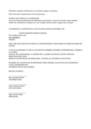 •Podemos compartir informacion con nuestros amigos y contactos.
•Nos sirve para comunicarnos con otras personas .

9.PARA QUE SIRVE EL SLIDESHARE
sirve para subir presentaciones de diapositivas para darlas a conocer al mundo entero tambien
resibir sus comentarios consejos etc y asi corregir nuestras tareas o seguir susu consejos .


10.SUBRAYE LA RESPUESTA: UNA PAGINA WEB SE ESCRIBE ASÍ:

            WWW.DIARIOELNORTE.COM.EC
Ww.webprosistem.com
www.google.es
Ninguna

DESCARGAR O DIGITAR TODO EL CUESTIONARIO UTILIZANDO UN PROCESADOR DE
TEXTO

LUEGO GUARDARLO CON EL SIGUIENTE NOMBRE EXAMEN_IIITRIMESTRE, SUBIRLO
A LA RED
SOCIAL DE SLIDESHARE, A PARTIR DE LA HORA DE INICIO USTED TIENE 60
MINUTOS POR CADA
MINUTO DE RETRASO SE REBAJARA 1 PUNTO AL EXAMEN (10 PUNTOS)

ESCRIBA SU CUENTA DE SLIDESHARE PARA PODER CALIFICAR SUS EXÁMENES
CASO CONTRARIO NO
TENDRÁN NOTA DE EXAMEN

MUCHA SUERTE…

____________________
Ing. Leonardo Flores
VICERRECTOR

____________________
Lcda. Jimena Cuaical
JEFA DE ÁREA

___________________
Tlgo. Javier Godoy
PROFESOR
 