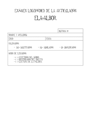 EXÁMEN LOGOPÉDICO DE LA ARTICULACIÓN
ELAELAELAELA-ALBORALBORALBORALBOR
HISTORIA Nº:
NOMBRE Y APELLIDOS:
EDAD: FECHA:
VALORACIÓN:
SU= SUSTITUCIÓN AS= ASIMILACIÓN SI= SIMPLIFICACIÓN
MODO DE EJECUCIÓN:
( ) REPETICIÓN DEL SONIDO
( ) IDENTIFICACIÓN DEL OBJETO
( ) LECTURA DE LA PALABRA