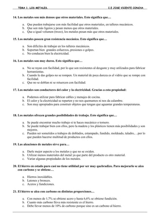 TEMA 1. LOS METALES.                                                     I.E JOSE VICENTE CONCHA



14. Los metales son más densos que otros materiales. Esto significa que…

       a. Que pueden trabajarse con más facilidad que otros materiales, en talleres mecánicos.
       b. Que son más ligeros y pesan menos que otros materiales.
       c. Que a igual volumen (trozo), los metales pesan más que otros materiales.

15. Los metales poseen gran resistencia mecánica. Esto significa que…

       a. Son difíciles de trabajar en los talleres mecánicos.
       b. Soportan bien grandes esfuerzos, presiones o golpes.
       c. No conducen bien la electricidad.

16. Los metales son muy duros. Esto significa que…

       a. No se rayan con facilidad, por lo que son resistentes al desgaste y muy utilizados para fabricar
          herramientas.
       b. Cuando le das golpes no se rompen. Un material de poca dureza es el vidrio que se rompe con
          facilidad.
       c. Que no se doblan ni se retuercen con facilidad.

17. Los metales son conductores del calor y la electricidad. Gracias a esta propiedad:

       a. Podemos utilizar para fabricar cables y menajes de cocina.
       b. El calor y la electricidad se reparten y no nos quemamos ni nos da calambre.
       c. Son muy apropiados para construir objetos que tengan que aguantar grandes temperaturas.


18. Los metales ofrecen grandes posibilidades de trabajo. Esto significa que…

       a. Se puede encontrar mucho trabajo si te haces mecánico o tornero.
       b. Se puede trabajar bien con ellos, pero la madera y los plásticos tienen más posibilidades y son
          mejores.
       c. Pueden ser sometidos a trabajos de doblados, estampado, fundido, moldeado, taladro,…por lo
          que pueden hacerse multitud de productos con ellos.

19. Las aleaciones de metales sirve para…

       a. Darle mejor aspecto a los metales y que no se oxiden.
       b. Utilizar menos materiales del metal ya que parte del producto es otro material.
       c. Variar algunas propiedades de los metales.

20. El hierro en estado puro casi no tiene utilidad por ser muy quebradizo. Para mejorarlo se alea
    con carbono y se obtiene…

       a. Hierros inoxidables.
       b. Latones y bronces.
       c. Aceros y fundiciones.

21. El hierro se alea con carbono en distintas proporciones…

       a. Con menos de 1,7% se obtiene acero y hasta 6,6% se obtiene fundición.
       b. Cuanto más carbono lleva más resistente es el hierro.
       c. Debe llevar menos de 10% de carbono porque sino es un carbono al hierro.
 