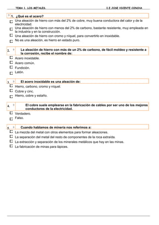 TEMA 1. LOS METALES.                                          I.E JOSE VICENTE CONCHA


     1. ¿Qué es el acero?
        Una aleación de hierro con más del 2% de cobre, muy buena conductora del calor y de la
        electricidad.
        Una aleación de hierro con menos del 2% de carbono, bastante resistente, muy empleada en
        la industria y en la construcción.
        Una aleación de hierro con cromo y níquel, para convertirlo en inoxidable.
        No es una aleación, es hierro en estado puro.


2.         La aleación de hierro con más de un 2% de carbono, de fácil moldeo y resistente a
           la corrosión, recibe el nombre de:
       Acero inoxidable.
       Acero común.
       Fundición.
       Latón.


3.         El acero inoxidable es una aleación de:
       Hierro, carbono, cromo y níquel.
       Cobre y cinc.
       Hierro, cobre y estaño.


4.            El cobre suele emplearse en la fabricación de cables por ser uno de los mejores
              conductores de la electricidad.
       Verdadero.
       Falso.


5.         Cuando hablamos de minería nos referimos a:
       La mezcla del metal con otros elementos para formar aleaciones.
       La separación del metal del resto de componentes de la roca extraída.
       La extracción y separación de los minerales metálicos que hay en las minas.
       La fabricación de minas para lápices.
 