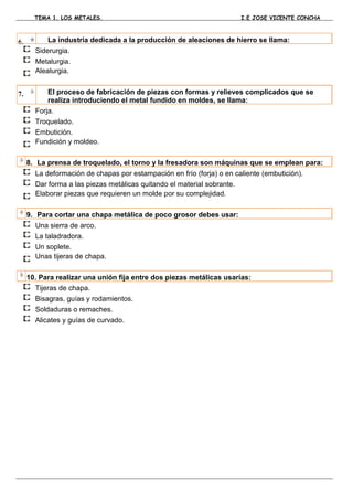 TEMA 1. LOS METALES.                                            I.E JOSE VICENTE CONCHA



6.         La industria dedicada a la producción de aleaciones de hierro se llama:
       Siderurgia.
       Metalurgia.
       Alealurgia.


7.         El proceso de fabricación de piezas con formas y relieves complicados que se
           realiza introduciendo el metal fundido en moldes, se llama:
       Forja.
       Troquelado.
       Embutición.
       Fundición y moldeo.

     8. La prensa de troquelado, el torno y la fresadora son máquinas que se emplean para:
       La deformación de chapas por estampación en frío (forja) o en caliente (embutición).
       Dar forma a las piezas metálicas quitando el material sobrante.
       Elaborar piezas que requieren un molde por su complejidad.

     9. Para cortar una chapa metálica de poco grosor debes usar:
       Una sierra de arco.
       La taladradora.
       Un soplete.
       Unas tijeras de chapa.

     10. Para realizar una unión fija entre dos piezas metálicas usarías:
       Tijeras de chapa.
       Bisagras, guías y rodamientos.
       Soldaduras o remaches.
       Alicates y guías de curvado.
 