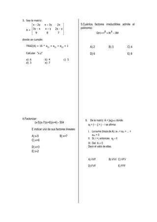3. Sea la matriz:
       x  2y       x  3y    2x                  5.Cuántos factores irreductibles admite el
                                                  polinomio:
   A = 3y  x       xy      2x  y 
        9
                      8        7                               Q(n)  n8  8n4  384

donde se cumple:

   TRAZ(A) = 16 ^ a21 + a31 = a22 + 1                      A) 2               B) 3             C) 4
   Calcular "x.y"                                          D) 6                                E) 8
   a) 6              b) 4             c) 5
   d) 3              e) 7




4.Factorizar:                                          6. De la matríz: A = [aij]n×n donde:
           (x-5)(x-7)(x+6)(x+4) - 504
                                                         aij = |i  j| + j  i se afirma:
          E indicar uno de sus factores lineales:
                                                         I. La suma (traza de A); a11 + a22 + ... +
          A) x-5                  B) x+7                     ann = 0
                                                         II. Si; i > j entonces aij  0
          C) x+6
                                                         III. Det A  0
          D) x+3                                         Decir el valor de ellas.
          E) x-2

                                                         A) VVF               B) VVV C) VFV

                                                         D) FVF                       E) FFF
 