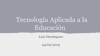 Tecnología Aplicada a la
Educación
Luis Domínguez
24/02/2014

 