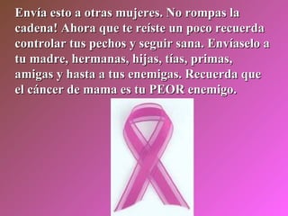 Envía esto a otras mujeres. No rompas la cadena! Ahora que te reíste un poco recuerda controlar tus pechos y seguir sana. Envíaselo a tu madre, hermanas, hijas, tías, primas, amigas y hasta a tus enemigas. Recuerda que el cáncer de mama es tu PEOR enemigo. 