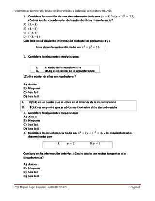 Matemáticas Bachillerato/ Educación Diversificada a Distancia/ convocatoria 03/2016
Prof Miguel Ángel Esquivel Castro 88793273 Página 1
1. Considere la ecuación de una circunferencia dada por ,
¿Cuáles son las coordenadas del centro de dicha circunferencia?
A)
B)
C)
D)
Con base en la siguiente información conteste las preguntas 2 y 3
2. Considere las siguientes proposiciones:
¿Cuál o cuáles de ellas son verdaderas?
A) Ambas
B) Ninguna
C) Solo la I
D) Solo la II
3. Considere las siguientes proposiciones
A) Ambas
B) Ninguna
C) Solo la I
D) Solo la II
4. Considere la circunferencia dada por , y las siguientes rectas
determinadas por
Con base en la información anterior, ¿Cual o cuales son rectas tangentes a la
circunferencia?
A) Ambas
B) Ninguna
C) Solo la I
D) Solo la II
Una circunferencia está dada por
I. El radio de la ecuación es 4
II. (0,0) es el centro de la circunferencia
I. P(2,3) es un punto que se ubica en el interior de la circunferencia
II. R(1,4) es un punto que se ubica en el exterior de la circunferencia
I. II.
 