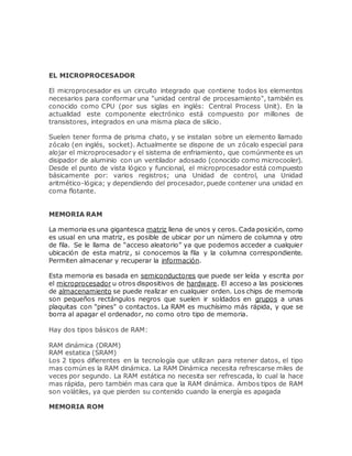 EL MICROPROCESADOR
El microprocesador es un circuito integrado que contiene todos los elementos
necesarios para conformar una "unidad central de procesamiento", también es
conocido como CPU (por sus siglas en inglés: Central Process Unit). En la
actualidad este componente electrónico está compuesto por millones de
transistores, integrados en una misma placa de silicio.
Suelen tener forma de prisma chato, y se instalan sobre un elemento llamado
zócalo (en inglés, socket). Actualmente se dispone de un zócalo especial para
alojar el microprocesador y el sistema de enfriamiento, que comúnmente es un
disipador de aluminio con un ventilador adosado (conocido como microcooler).
Desde el punto de vista lógico y funcional, el microprocesador está compuesto
básicamente por: varios registros; una Unidad de control, una Unidad
aritmético-lógica; y dependiendo del procesador, puede contener una unidad en
coma flotante.
MEMORIA RAM
La memoria es una gigantesca matriz llena de unos y ceros. Cada posición, como
es usual en una matriz, es posible de ubicar por un número de columna y otro
de fila. Se le llama de “acceso aleatorio” ya que podemos acceder a cualquier
ubicación de esta matriz, si conocemos la fila y la columna correspondiente.
Permiten almacenar y recuperar la información.
Esta memoria es basada en semiconductores que puede ser leída y escrita por
el microprocesador u otros dispositivos de hardware. El acceso a las posiciones
de almacenamiento se puede realizar en cualquier orden. Los chips de memoria
son pequeños rectángulos negros que suelen ir soldados en grupos a unas
plaquitas con "pines" o contactos. La RAM es muchísimo más rápida, y que se
borra al apagar el ordenador, no como otro tipo de memoria.
Hay dos tipos básicos de RAM:
RAM dinámica (DRAM)
RAM estatica (SRAM)
Los 2 tipos difierentes en la tecnología que utilizan para retener datos, el tipo
mas común es la RAM dinámica. La RAM Dinámica necesita refrescarse miles de
veces por segundo. La RAM estática no necesita ser refrescada, lo cual la hace
mas rápida, pero también mas cara que la RAM dinámica. Ambos tipos de RAM
son volátiles, ya que pierden su contenido cuando la energía es apagada
MEMORIA ROM
 