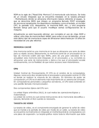 ROM es la sigla de ("Read Only Memory") ó memoria de solo lectura. Se trata
de un circuito integrado que se encuentra instalado en la tarjeta principal
- Motherboard, dónde se almacena información básica referente al equipo, lo
que se denomina BIOS que integra un programa llamado POST encargado
de reconocer inicialmente los dispositivos instalados como el teclado, el monitor
CRT, la pantalla LCD, disqueteras, la memoria RAM, etc., y otro programa
llamado Setup para que el usuario modifique ciertas configuraciones de la
máquina.
Actualmente se está buscando eliminar por completo el uso de chips ROM y
utilizar sólo chips de memoria flash NAND, para evitar el uso de baterías, ya que
este último tipo de memoria es capaz de almacenar datos hasta por 10 años sin
necesidad de una pila eléctrica
MEMORIA CACHÉ
Una memoria caché es una memoria en la que se almacena una serie de datos
para su rápido acceso. Básicamente, la memoria caché de un procesador es un
tipo de memoria volátil (del tipo RAM), pero de una gran velocidad. En la
actualidad esta memoria está integrada en el procesador, y su cometido es
almacenar una serie de instrucciones y datos a los que el procesador accede
continuamente, con la finalidad de que estos accesos sean instantáneos.
CPU
Unidad Central de Procesamiento. El CPU es el cerebro de la computadora.
Algunas veces se le dice simplemente el procesador o procesador central. El CPU
es donde se realizan la mayoría de los cálculos. En términos de poder de
computación, el CPU es el elemento más importante de un sistema de cómputo.
En computadoras personales y pequeños servidores, el CPU está contenido en
una pastilla llamada microprocesador.
Dos componentes típicos del CPU son:
La unidad lógica aritmética (ALU), la cual realiza las operaciones lógicas y
matemáticas.
La unidad de control, la cual extrae instrucciones de la memoria la decodifica y
ejecuta, llamando al ALU cuando es necesario.
TARJETA DE VIDEO
La tarjeta de video, es el componente encargado de generar la señal de video
que se manda a la pantalla de video por medio de un cable. La tarjeta de video
se encuentra normalmente en integrado al motherboard de la computadora o en
una placa de expansión. La tarjeta gráfica reúne toda la información que debe
 