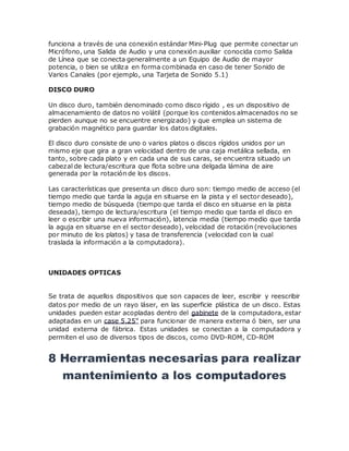 funciona a través de una conexión estándar Mini-Plug que permite conectar un
Micrófono, una Salida de Audio y una conexión auxiliar conocida como Salida
de Línea que se conecta generalmente a un Equipo de Audio de mayor
potencia, o bien se utiliza en forma combinada en caso de tener Sonido de
Varios Canales (por ejemplo, una Tarjeta de Sonido 5.1)
DISCO DURO
Un disco duro, también denominado como disco rígido , es un dispositivo de
almacenamiento de datos no volátil (porque los contenidos almacenados no se
pierden aunque no se encuentre energizado) y que emplea un sistema de
grabación magnético para guardar los datos digitales.
El disco duro consiste de uno o varios platos o discos rígidos unidos por un
mismo eje que gira a gran velocidad dentro de una caja metálica sellada, en
tanto, sobre cada plato y en cada una de sus caras, se encuentra situado un
cabezal de lectura/escritura que flota sobre una delgada lámina de aire
generada por la rotación de los discos.
Las características que presenta un disco duro son: tiempo medio de acceso (el
tiempo medio que tarda la aguja en situarse en la pista y el sector deseado),
tiempo medio de búsqueda (tiempo que tarda el disco en situarse en la pista
deseada), tiempo de lectura/escritura (el tiempo medio que tarda el disco en
leer o escribir una nueva información), latencia media (tiempo medio que tarda
la aguja en situarse en el sector deseado), velocidad de rotación (revoluciones
por minuto de los platos) y tasa de transferencia (velocidad con la cual
traslada la información a la computadora).
UNIDADES OPTICAS
Se trata de aquellos dispositivos que son capaces de leer, escribir y reescribir
datos por medio de un rayo láser, en las superficie plástica de un disco. Estas
unidades pueden estar acopladas dentro del gabinete de la computadora, estar
adaptadas en un case 5.25" para funcionar de manera externa ó bien, ser una
unidad externa de fábrica. Estas unidades se conectan a la computadora y
permiten el uso de diversos tipos de discos, como DVD-ROM, CD-ROM
8 Herramientas necesarias para realizar
mantenimiento a los computadores
 