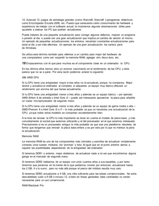 12, Autocad 12, juegos de estrategia grandes (como Warcraft, Starcraft ) oprogramas didácticos
como Enciclopedia Encarta 2006, etc. Puesto que senecesita cierto conocimiento de hardware y
experiencia de trabajo con el software actual, te mostramos algunas observaciones útiles para
ayudarte a evaluar los PC que podrían actualizarse.
Puede tratarse de una pequeña actualización para corregir algunos defectos, mejorar un programa
o ponerlo al día, o puede ser una gran actualización que implica un cambio de versión el mismo.
Un ejemplo de pequeñas actualizaciones: los antivirus necesitan constantes actualizaciones para
estar al día y ser más efectivos. Un ejemplo de una gran actualización: los service pack
de Windows.
Se utiliza este término también para referirse a un cambio para mejor del hardware de
una computadora como ser: expandir la memoria RAM, agregar otro disco duro, etc.
18 Empezaremos con el que para muchos es el componente clave en un ordenador: la CPU.
En los últimos años hemos visto un enorme crecimiento en el rendimiento de las CPU, y éste
parece que no va a parar. Por esta razón podemos aclarar lo siguiente:
286 AMD CPU
Si tu CPU tiene una antigüedad mayor a tres años no la actualices, porque no compensa. Mejor
ahorra y actualiza el ordenador al completo, si adquieres un equipo muy básico ofrecerá un
rendimiento por encima del que tienes actualmente.
Si tu CPU tiene una antigüedad menor a tres años y además es un equipo básico – por ejemplo
AMD Athlon II de entrada o Intel Core i3 – puede ser interesante aprovechar la placa para añadirle
un nuevo microprocesador de segunda mano.
Si tu CPU tiene una antigüedad menor a tres años y además es un equipo de gama media o alta –
AMD Phenom II o Intel Core i5 o i7 – lo más probable es que no necesites una actualización de la
CPU, ya que todos estos modelos se comportan excelentemente bien.
A la hora de renovar la CPU lo más importante es tener en cuenta el modelo de placa base, y más
concretamente el socket que estemos utilizando y el del procesador en el que estemos interesado.
Precisamente si es un procesador antiguo lo más probable es que sea una plataforma obsoleta, de
forma que tengamos que renovar la placa base entera y es por esto por lo que no merece la pena
la actualización.
Memoria RAM
La memoria RAM es uno de los componentes más cómodos y sencillos de actualizar: simplemente
compras unos nuevos módulos, los “pinchas” y listo. Al igual que en el punto anterior vamos a
separar las posibilidades dependiendo de la antigüedad del ordenador:
Si tenemos DDR1 o anterior, mejor olvidarnos de actualizar nada a no ser que encontremos alguna
ganga en el mercado de segunda mano.
Si tenemos DDR2 hablamos de un equipo con unos cuantos años a sus espaldas, y por tanto
tenemos que ponernos en la mente de lo que podíamos montar por entonces: actualizaría hasta
los 2 GB, 4 o lo sumo , pero no más allá porque el precio del módulo resulta muy caro.
Si tenemos DDR3 actualizaría a 4 GB, una cifra suficiente para las tareas convencionales. No sería
descabellado subir a 8 GB o incluso 12, si bien en líneas generales tales cantidades no serían
necesarias para un uso convencional.
RAM Macbook Pro
 