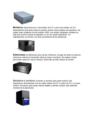 Minitorre: dispone de una o dos bahías de 5¼" y dos o tres bahías de 3½".
Dependiendo de la placa base se pueden colocar varias tarjetas de expansión. No
suelen tener problema con los puertos USB, y se venden bastantes modelos de
este tipo de torre porque es pequeña y a su vez puede expandirse. Su
calentamiento es normal y no tiene el problema de los barebones.
Sobremesa: se diferencian poco de las minitorres, en lugar de estar en posición
vertical se colocan en horizontal sobre la mesa o escritorio. Se usaban mucho,
pero están cada vez más en desuso. Sobre ella se solía colocar el monitor.
Mediatorre o semitorre: aumenta su tamaño para poder colocar más
dispositivos. Normalmente son de cuatro bahías de 5¼" y cuatro de 3½" y un gran
número de huecos para poder colocar tarjetas y demás, aunque esto depende
siempre de la placa base.
 