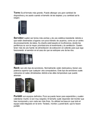 Torre: Es el formato más grande. Puede albergar una gran cantidad de
dispositivos y es usado cuando el tamaño de las tarjetas y su cantidad así lo
exigen.
Servidor:suelen ser torres más anchas y de una estética inexistente debido a
que están destinadas a lugares con poco tránsito de usuarios, como es un centro
de procesamiento de datos. Su diseño está basado en la eficiencia, donde los
periféricos no son la mayor prioridad sino el rendimiento y la ventilación. Suelen
tener más de una fuente de alimentación de extracción en caliente para que siga
funcionando el servidor en el caso de que se estropee una de las dos.
Rack: son otro tipo de servidores. Normalmente están dedicados y tienen una
potencia superior que cualquier otra computadora. Este tipo de servidores suele
colocarse en salas climatizadas debido a las altas temperatura que puede
alcanzar.
Portátil: son equipos definidos. Poco se puede hacer para expandirlos y suelen
calentarse mucho si son muy exigidos. El tamaño suele depender del monitor que
trae incorporado y son cada vez más finos. Su utilidad se basa en que todo el
equipo está integrado en la torre: Teclado, monitor y panel táctil, que lo hacen
portátil.
 