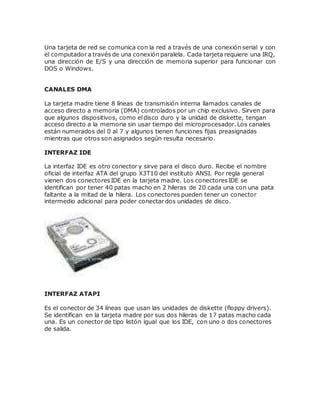 Una tarjeta de red se comunica con la red a través de una conexión serial y con
el computador a través de una conexión paralela. Cada tarjeta requiere una IRQ,
una dirección de E/S y una dirección de memoria superior para funcionar con
DOS o Windows.
CANALES DMA
La tarjeta madre tiene 8 líneas de transmisión interna llamados canales de
acceso directo a memoria (DMA) controlados por un chip exclusivo. Sirven para
que algunos dispositivos, como eldisco duro y la unidad de diskette, tengan
acceso directo a la memoria sin usar tiempo del microprocesador. Los canales
están numerados del 0 al 7 y algunos tienen funciones fijas preasignadas
mientras que otros son asignados según resulta necesario.
INTERFAZ IDE
La interfaz IDE es otro conector y sirve para el disco duro. Recibe el nombre
oficial de interfaz ATA del grupo X3T10 del instituto ANSI. Por regla general
vienen dos conectoresIDE en la tarjeta madre. Los conectoresIDE se
identifican por tener 40 patas macho en 2 hileras de 20 cada una con una pata
faltante a la mitad de la hilera. Los conectores pueden tener un conector
intermedio adicional para poder conectar dos unidades de disco.
INTERFAZ ATAPI
Es el conector de 34 líneas que usan las unidades de diskette (floppy drivers).
Se identifican en la tarjeta madre por sus dos hileras de 17 patas macho cada
una. Es un conector de tipo listón igual que los IDE, con uno o dos conectores
de salida.
 