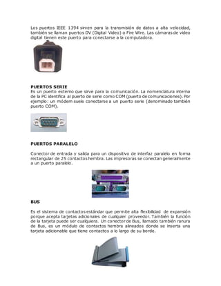 Los puertos IEEE 1394 sirven para la transmisión de datos a alta velocidad,
también se llaman puertos DV (Digital Video) o Fire Wire. Las cámaras de video
digital tienen este puerto para conectarse a la computadora.
PUERTOS SERIE
Es un puerto externo que sirve para la comunicación. La nomenclatura interna
de la PC identifica al puerto de serie como COM (puerto de comunicaciones). Por
ejemplo: un módem suele conectarse a un puerto serie (denominado también
puerto COM).
PUERTOS PARALELO
Conector de entrada y salida para un dispositivo de interfaz paralelo en forma
rectangular de 25 contactoshembra. Las impresoras se conectan generalmente
a un puerto paralelo.
BUS
Es el sistema de contactos estándar que permite alta flexibilidad de expansión
porque acepta tarjetas adicionales de cualquier proveedor. También la función
de la tarjeta puede ser cualquiera. Un conector de Bus, llamado también ranura
de Bus, es un módulo de contactos hembra alineados donde se inserta una
tarjeta adicionable que tiene contactos a lo largo de su borde.
 