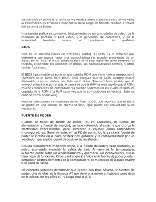 visualizarse en pantalla y actúa como interfaz entre el procesador y el monitor;
la información es enviada a éste por la placa luego de haberla recibido a través
del sistema de buses.
Una tarjeta gráfica se compone, básicamente, de un controlador de video, de la
memoria de pantalla o RAM video, y el generador de caracteres, y en la
actualidad también poseen un acelerador de gráficos.
BIOS
Bios es un sistema básico de entrada / salida). El BIOS es el software que
determina que puede hacer una computadora sin acceder programas de un
disco. En las PCs, el BIOS contiene todo el código requerido para controlar el
teclado, el monitor, las unidades de discos, las comunicaciones seriales, y otras
tantas funciones.
El BIOS típicamente se pone en una pastilla ROM que viene con la computadora
(también se le llama ROM BIOS. Esto asegura que el BIOS siempre estará
disponible y no se dañara por falla en el disco. También hace posible que la
computadora inicie por sí sola. A causa de que la RAM es más rápida que el ROM,
muchos fabricantes de computadoras diseñan sistemas en los cuales el BIOS es
copiado de la ROM a la RAM cada vez que la computadora es iniciada. Esto se
conoce como shadowing.
Muchas computadoras modernas tienen Flash BIOS, que significa que el BIOS
se grabó en una pastilla de memoria flash, que puede ser actualizado si es
necesario.
FUENTE DE PODER
Cuando se habla de fuente de poder, (o, en ocasiones, de fuente de
alimentación y fuente de energía), se hace referencia al sistema que otorga la
electricidad imprescindible para alimentar a equipos como ordenadores
o computadoras. Generalmente, en las PC de escritorio, la ya citada fuente de
poder se localiza en la parte posterior del gabinete y es complementada por un
ventilador que impide que el dispositivo se recaliente.
Resulta fundamental mantener limpia a la fuente de poder; caso contrario, el
polvo acumulado impedirá la salida de aire. Al elevarse la temperatura,
la fuente puede sufrir un recalentamiento y quemarse, un inconveniente que la
hará dejar de funcionar. Cabe resaltar que los fallos en la fuente de poder pueden
perjudicar a otros elementos de la computadora, como elcaso de la placa madre
o la placa de video.
En concreto podemos determinar que existen dos tipos básicos de fuentes de
poder. Una de ellas es la llamada AT que tiene una mayor antigüedad pues data
de la década de los años 80, y luego está la ATX.
 