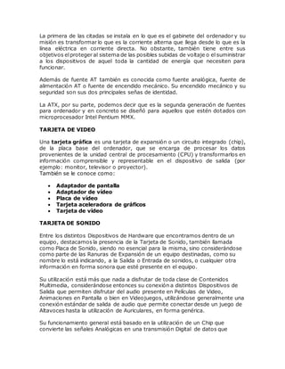 La primera de las citadas se instala en lo que es el gabinete del ordenador y su
misión es transformar lo que es la corriente alterna que llega desde lo que es la
línea eléctrica en corriente directa. No obstante, también tiene entre sus
objetivos elproteger al sistema de las posibles subidas de voltaje o el suministrar
a los dispositivos de aquel toda la cantidad de energía que necesiten para
funcionar.
Además de fuente AT también es conocida como fuente analógica, fuente de
alimentación AT o fuente de encendido mecánico. Su encendido mecánico y su
seguridad son sus dos principales señas de identidad.
La ATX, por su parte, podemos decir que es la segunda generación de fuentes
para ordenador y en concreto se diseñó para aquellos que estén dotados con
microprocesador Intel Pentium MMX.
TARJETA DE VIDEO
Una tarjeta gráfica es una tarjeta de expansión o un circuito integrado (chip),
de la placa base del ordenador, que se encarga de procesar los datos
provenientes de la unidad central de procesamiento (CPU) y transformarlos en
información comprensible y representable en el dispositivo de salida (por
ejemplo: monitor, televisor o proyector).
También se le conoce como:
 Adaptador de pantalla
 Adaptador de vídeo
 Placa de vídeo
 Tarjeta aceleradora de gráficos
 Tarjeta de vídeo
TARJETA DE SONIDO
Entre los distintos Dispositivos de Hardware que encontramos dentro de un
equipo, destacamos la presencia de la Tarjeta de Sonido, también llamada
como Placa de Sonido, siendo no esencial para la misma, sino considerándose
como parte de las Ranuras de Expansión de un equipo destinadas, como su
nombre lo está indicando, a la Salida o Entrada de sonidos, o cualquier otra
información en forma sonora que esté presente en el equipo.
Su utilización está más que nada a disfrutar de toda clase de Contenidos
Multimedia, considerándose entonces su conexión a distintos Dispositivos de
Salida que permiten disfrutar del audio presente en Películas de Video,
Animaciones en Pantalla o bien en Videojuegos, utilizándose generalmente una
conexión estándar de salida de audio que permite conectar desde un juego de
Altavoces hasta la utilización de Auriculares, en forma genérica.
Su funcionamiento general está basado en la utilización de un Chip que
convierte las señales Analógicas en una transmisión Digital de datos que
 