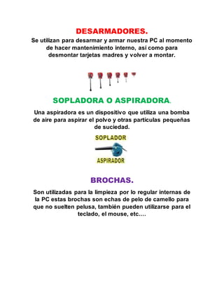 DESARMADORES.
Se utilizan para desarmar y armar nuestra PC al momento
de hacer mantenimiento interno, así como para
desmontar tarjetas madres y volver a montar.
SOPLADORA O ASPIRADORA.
Una aspiradora es un dispositivo que utiliza una bomba
de aire para aspirar el polvo y otras partículas pequeñas
de suciedad.
BROCHAS.
Son utilizadas para la limpieza por lo regular internas de
la PC estas brochas son echas de pelo de camello para
que no suelten pelusa, también pueden utilizarse para el
teclado, el mouse, etc.…
 