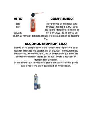 AIRE COMPRIMIDO.
Esta herramienta es utilizada para
dar limpieza interna a la PC, para
despojarla del polvo, también es
utilizada en la limpieza de la fuente de
poder, el monitor, teclado, mouse y en otras partes de nuestra
PC.
ALCOHOL ISOPROPILICO.
Dentro de la computación es el líquido más importante para
realizar limpiezas de tarjetas de los equipos (computadoras,
impresoras, monitores, etc.), es un compuesto que tiene un
secado demasiado rápido por lo cual ayuda a realizar un
trabajo muy eficiente.
Es un alcohol que remueve la grasa con gran facilidad por lo
cual ofrece una gran seguridad al Introducción.
 