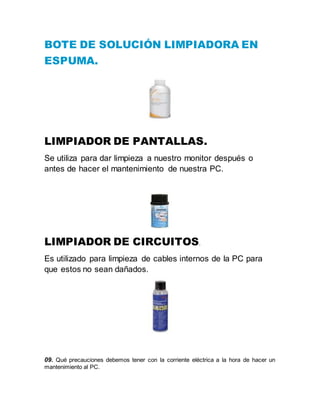 BOTE DE SOLUCIÓN LIMPIADORA EN
ESPUMA.
LIMPIADOR DE PANTALLAS.
Se utiliza para dar limpieza a nuestro monitor después o
antes de hacer el mantenimiento de nuestra PC.
LIMPIADOR DE CIRCUITOS.
Es utilizado para limpieza de cables internos de la PC para
que estos no sean dañados.
09. Qué precauciones debemos tener con la corriente eléctrica a la hora de hacer un
mantenimiento al PC.
 
