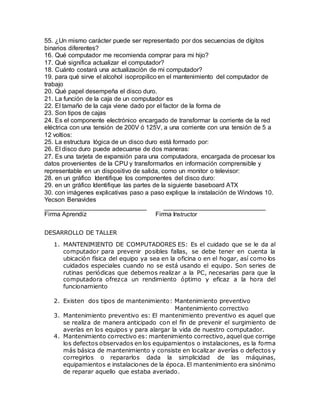 55. ¿Un mismo carácter puede ser representado por dos secuencias de dígitos
binarios diferentes?
16. Qué computador me recomienda comprar para mi hijo?
17. Qué significa actualizar el computador?
18. Cuánto costará una actualización de mi computador?
19. para qué sirve el alcohol isopropilico en el mantenimiento del computador de
trabajo
20. Qué papel desempeña el disco duro.
21. La función de la caja de un computador es
22. El tamaño de la caja viene dado por el factor de la forma de
23. Son tipos de cajas
24. Es el componente electrónico encargado de transformar la corriente de la red
eléctrica con una tensión de 200V ó 125V, a una corriente con una tensión de 5 a
12 voltios:
25. La estructura lógica de un disco duro está formado por:
26. El disco duro puede adecuarse de dos maneras:
27. Es una tarjeta de expansión para una computadora, encargada de procesar los
datos provenientes de la CPU y transformarlos en información comprensible y
representable en un dispositivo de salida, como un monitor o televisor:
28. en un gráfico Identifique los componentes del disco duro:
29. en un gráfico Identifique las partes de la siguiente baseboard ATX
30. con imágenes explicativas paso a paso explique la instalación de Windows 10.
Yecson Benavides
_____________________________ _____________________________
Firma Aprendiz Firma Instructor
DESARROLLO DE TALLER
1. MANTENIMIENTO DE COMPUTADORES ES: Es el cuidado que se le da al
computador para prevenir posibles fallas, se debe tener en cuenta la
ubicación física del equipo ya sea en la oficina o en el hogar, así como los
cuidados especiales cuando no se está usando el equipo. Son series de
rutinas periódicas que debemos realizar a la PC, necesarias para que la
computadora ofrezca un rendimiento óptimo y eficaz a la hora del
funcionamiento
2. Existen dos tipos de mantenimiento: Mantenimiento preventivo
Mantenimiento correctivo
3. Mantenimiento preventivo es: El mantenimiento preventivo es aquel que
se realiza de manera anticipado con el fin de prevenir el surgimiento de
averías en los equipos y para alargar la vida de nuestro computador.
4. Mantenimiento correctivo es: mantenimiento correctivo, aquel que corrige
los defectos observados en los equipamientos o instalaciones, es la forma
más básica de mantenimiento y consiste en localizar averías o defectos y
corregirlos o repararlos dada la simplicidad de las máquinas,
equipamientos e instalaciones de la época. El mantenimiento era sinónimo
de reparar aquello que estaba averiado.
 