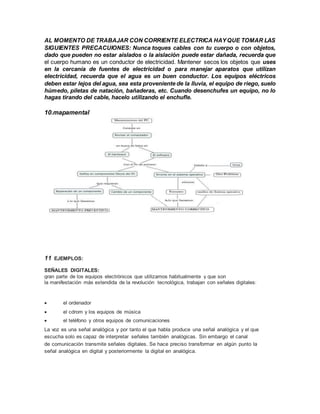 AL MOMENTO DE TRABAJAR CON CORRIENTE ELECTRICA HAYQUE TOMAR LAS
SIGUIENTES PRECACUIONES: Nunca toques cables con tu cuerpo o con objetos,
dado que pueden no estar aislados o la aislación puede estar dañada, recuerda que
el cuerpo humano es un conductor de electricidad. Mantener secos los objetos que uses
en la cercanía de fuentes de electricidad o para manejar aparatos que utilizan
electricidad, recuerda que el agua es un buen conductor. Los equipos eléctricos
deben estar lejos del agua, sea esta proveniente de la lluvia, el equipo de riego, suelo
húmedo, piletas de natación, bañaderas, etc. Cuando desenchufes un equipo, no lo
hagas tirando del cable, hacelo utilizando el enchufle.
10.mapamental
11 EJEMPLOS:
SEÑALES DIGITALES:
gran parte de los equipos electrónicos que utilizamos habitualmente y que son
la manifestación más extendida de la revolución tecnológica, trabajan con señales digitales:
 el ordenador
 el cdrom y los equipos de música
 el teléfono y otros equipos de comunicaciones
La voz es una señal analógica y por tanto el que habla produce una señal analógica y el que
escucha solo es capaz de interpretar señales también analógicas. Sin embargo el canal
de comunicación transmite señales digitales. Se hace preciso transformar en algún punto la
señal analógica en digital y posteriormente la digital en analógica.
 