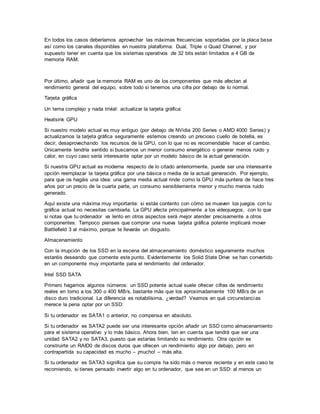 En todos los casos deberíamos aprovechar las máximas frecuencias soportadas por la placa base
así como los canales disponibles en nuestra plataforma: Dual, Triple o Quad Channel, y por
supuesto tener en cuenta que los sistemas operativos de 32 bits están limitados a 4 GB de
memoria RAM.
Por último, añadir que la memoria RAM es uno de los componentes que más afectan al
rendimiento general del equipo, sobre todo si tenemos una cifra por debajo de lo normal.
Tarjeta gráfica
Un tema complejo y nada trivial: actualizar la tarjeta gráfica:
Heatsink GPU
Si nuestro modelo actual es muy antiguo (por debajo de NVidia 200 Series o AMD 4000 Series) y
actualizamos la tarjeta gráfica seguramente estemos creando un precioso cuello de botella, es
decir, desaprovechando los recursos de la GPU, con lo que no es recomendable hacer el cambio.
Únicamente tendría sentido si buscamos un menor consumo energético o generar menos ruido y
calor, en cuyo caso sería interesante optar por un modelo básico de la actual generación.
Si nuestra GPU actual es moderna respecto de lo citado anteriormente, puede ser una interesante
opción reemplazar la tarjeta gráfica por una básica o media de la actual generación. Por ejemplo,
para que os hagáis una idea: una gama media actual rinde como la GPU más puntera de hace tres
años por un precio de la cuarta parte, un consumo sensiblemente menor y mucho menos ruido
generado.
Aquí existe una máxima muy importante: si estás contento con cómo se mueven los juegos con tu
gráfica actual no necesitas cambiarla. La GPU afecta principalmente a los videojuegos, con lo que
si notas que tu ordenador va lento en otros aspectos será mejor atender precisamente a otros
componentes. Tampoco pienses que comprar una nueva tarjeta gráfica potente implicará mover
Battlefield 3 al máximo, porque te llevarás un disgusto.
Almacenamiento
Con la irrupción de los SSD en la escena del almacenamiento doméstico seguramente muchos
estaréis deseando que comente este punto. Evidentemente los Solid State Drive se han convertido
en un componente muy importante para el rendimiento del ordenador.
Intel SSD SATA
Primero hagamos algunos números: un SSD potente actual suele ofrecer cifras de rendimiento
reales en torno a los 300 o 400 MB/s, bastante más que los aproximadamente 100 MB/s de un
disco duro tradicional. La diferencia es notabilísima, ¿verdad? Veamos en qué circunstancias
merece la pena optar por un SSD:
Si tu ordenador es SATA1 o anterior, no compensa en absoluto.
Si tu ordenador es SATA2 puede ser una interesante opción añadir un SSD como almacenamiento
para el sistema operativo y lo más básico. Ahora bien, ten en cuenta que tendrá que ser una
unidad SATA2 y no SATA3, puesto que estarías limitando su rendimiento. Otra opción es
construirte un RAID0 de discos duros que ofrecen un rendimiento algo por debajo, pero en
contrapartida su capacidad es mucho – ¡mucho! – más alta.
Si tu ordenador es SATA3 significa que su compra ha sido más o menos reciente y en este caso te
recomiendo, si tienes pensado invertir algo en tu ordenador, que sea en un SSD: al menos un
 