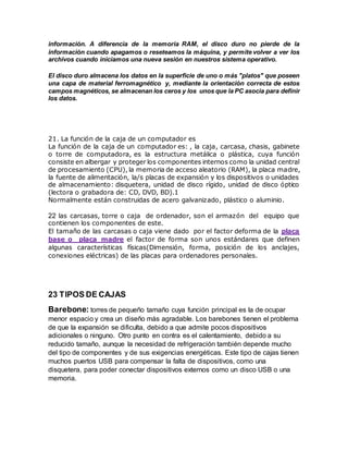 información. A diferencia de la memoria RAM, el disco duro no pierde de la
información cuando apagamos o reseteamos la máquina, y permite volver a ver los
archivos cuando iniciamos una nueva sesión en nuestros sistema operativo.
El disco duro almacena los datos en la superficie de uno o más "platos" que poseen
una capa de material ferromagnético y, mediante la orientación correcta de estos
campos magnéticos, se almacenan los ceros y los unos que la PC asocia para definir
los datos.
21. La función de la caja de un computador es
La función de la caja de un computador es: , la caja, carcasa, chasis, gabinete
o torre de computadora, es la estructura metálica o plástica, cuya función
consiste en albergar y proteger los componentes internos como la unidad central
de procesamiento (CPU), la memoria de acceso aleatorio (RAM), la placa madre,
la fuente de alimentación, la/s placas de expansión y los dispositivos o unidades
de almacenamiento: disquetera, unidad de disco rígido, unidad de disco óptico
(lectora o grabadora de: CD, DVD, BD).1
Normalmente están construidas de acero galvanizado, plástico o aluminio.
22 las carcasas, torre o caja de ordenador, son el armazón del equipo que
contienen los componentes de este.
El tamaño de las carcasas o caja viene dado por el factor deforma de la placa
base o placa madre el factor de forma son unos estándares que definen
algunas características físicas(Dimensión, forma, posición de los anclajes,
conexiones eléctricas) de las placas para ordenadores personales.
23 TIPOS DE CAJAS
Barebone: torres de pequeño tamaño cuya función principal es la de ocupar
menor espacio y crea un diseño más agradable. Los barebones tienen el problema
de que la expansión se dificulta, debido a que admite pocos dispositivos
adicionales o ninguno. Otro punto en contra es el calentamiento, debido a su
reducido tamaño, aunque la necesidad de refrigeración también depende mucho
del tipo de componentes y de sus exigencias energéticas. Este tipo de cajas tienen
muchos puertos USB para compensar la falta de dispositivos, como una
disquetera, para poder conectar dispositivos externos como un disco USB o una
memoria.
 