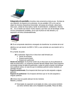 Integradoa la pantalla: el nombre más comercial es todo-en-uno. Se trata de
una extensión de espacio en la estructura de una pantalla LCD, en la cual se
alojan los diversos dispositivos funcionales del equipo de cómputo: placa base,
disco duro, unidad de disco óptica, fuente de alimentación, ventiladores internos,
etc… Es un diseño que ahorra mucho espacio, que hace uso de tecnología similar
a la de computadoras portátiles, por lo que el precio es más elevado y su
expansión se limita considerablemente.
24. Es el componente electrónico encargado de transformar la corriente de la red
eléctrica con una tensión de 200V ó 125V, a una corriente con una tensión de 5 a
12 voltios.
R/ La fuente de poder.
25.La estructura lógica de un disco duro está formado por:
 Sector de arranque.
 Espacio particionado.
 Espacio sin particionar.
Sector de arranque: Es el primer sector de un disco duro en él se almacena la
tabla de particiones y un programa pequeño llamado Master Boot. Este programa
se encarga de leer la tabla de particiones y ceder el control al sector de arranque
de la partición activa, en caso de que no existiese partición activa mostraría un
mensaje de error.
Espacio particionado: Es el espacio del disco que ha sido asignado a alguna
partición.
Espacio sin particionar: Es el espacio del disco que no ha sido asignado a
ninguna partición.
26 el disco duro se puede adecuar de dos maneras
Maestro y esclavo
27 Esta tarjeta de expansión es la tarjeta de video, se la conoce también
con otros nombres tales como Adaptador de pantalla, Placa de vídeo,
 