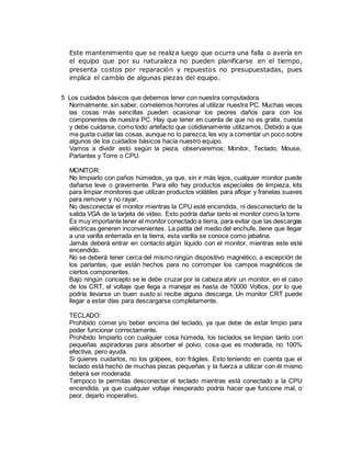 Este mantenimiento que se realiza luego que ocurra una falla o avería en
el equipo que por su naturaleza no pueden planificarse en el tiempo,
presenta costos por reparación y repuestos no presupuestadas, pues
implica el cambio de algunas piezas del equipo.
5 Los cuidados básicos que debemos tener con nuestra computadora.
Normalmente, sin saber, cometemos horrores al utilizar nuestra PC. Muchas veces
las cosas más sencillas pueden ocasionar los peores daños para con los
componentes de nuestra PC. Hay que tener en cuenta de que no es gratis, cuesta
y debe cuidarse, como todo artefacto que cotidianamente utilizamos. Debido a que
me gusta cuidar las cosas, aunque no lo parezca, les voy a comentar un poco sobre
algunos de los cuidados básicos hacia nuestro equipo.
Vamos a dividir esto según la pieza, observaremos; Monitor, Teclado, Mouse,
Parlantes y Torre o CPU.
MONITOR:
No limpiarlo con paños húmedos, ya que, sin ir más lejos, cualquier monitor puede
dañarse leve o gravemente. Para ello hay productos especiales de limpieza, kits
para limpiar monitores que utilizan productos volátiles para aflojar y franelas suaves
para remover y no rayar.
No desconectar el monitor mientras la CPU esté encendida, ni desconectarlo de la
salida VGA de la tarjeta de vídeo. Esto podría dañar tanto el monitor como la torre.
Es muy importante tener el monitor conectado a tierra, para evitar que las descargas
eléctricas generen inconvenientes. La patita del medio del enchufe, tiene que llegar
a una varilla enterrada en la tierra, esta varilla se conoce como jabalina.
Jamás deberá entrar en contacto algún líquido con el monitor, mientras este esté
encendido.
No se deberá tener cerca del mismo ningún dispositivo magnético, a excepción de
los parlantes, que están hechos para no corromper los campos magnéticos de
ciertos componentes.
Bajo ningún concepto se le debe cruzar por la cabeza abrir un monitor, en el caso
de los CRT, el voltaje que llega a manejar es hasta de 10000 Voltios, por lo que
podría llevarse un buen susto si recibe alguna descarga. Un monitor CRT puede
llegar a estar días para descargarse completamente.
TECLADO:
Prohibido comer y/o beber encima del teclado, ya que debe de estar limpio para
poder funcionar correctamente.
Prohibido limpiarlo con cualquier cosa húmeda, los teclados se limpian tanto con
pequeñas aspiradoras para absorber el polvo, cosa que es moderada, no 100%
efectiva, pero ayuda.
Si quieres cuidarlos, no los golpees, son frágiles. Esto teniendo en cuenta que el
teclado está hecho de muchas piezas pequeñas y la fuerza a utilizar con él mismo
deberá ser moderada.
Tampoco te permitas desconectar el teclado mientras está conectado a la CPU
encendida, ya que cualquier voltaje inesperado podría hacer que funcione mal, o
peor, dejarlo inoperativo.
 