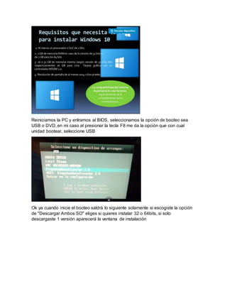 Reiniciamos la PC y entramos al BIOS, seleccionamos la opción de booteo sea
USB o DVD, en mi caso al presionar la tecla F8 me da la opción que con cual
unidad bootear, seleccione USB
Ok ya cuando inicie el booteo saldrá lo siguiente solamente si escogiste la opción
de "Descargar Ambos SO" eliges si quieres instalar 32 o 64bits, si solo
descargaste 1 versión aparecerá la ventana de instalación
 