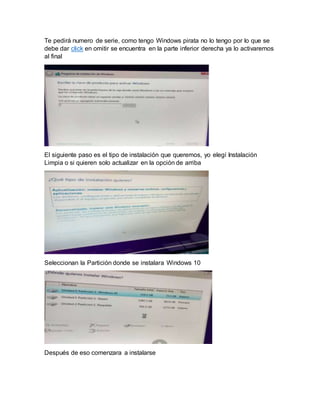 Te pedirá numero de serie, como tengo Windows pirata no lo tengo por lo que se
debe dar click en omitir se encuentra en la parte inferior derecha ya lo activaremos
al final
El siguiente paso es el tipo de instalación que queremos, yo elegí Instalación
Limpia o si quieren solo actualizar en la opción de arriba
Seleccionan la Partición donde se instalara Windows 10
Después de eso comenzara a instalarse
 