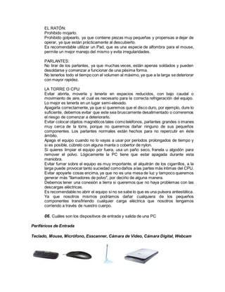 EL RATÓN:
Prohibido mojarlo.
Prohibido golpearlo, ya que contiene piezas muy pequeñas y propensas a dejar de
operar, ya que están prácticamente al descubierto.
Es recomendable utilizar un Pad, que es una especie de alfombra para el mouse,
permite un mejor manejo del mismo y evita irregularidades.
PARLANTES:
No tirar de los parlantes, ya que muchas veces, están apenas soldados y pueden
desoldarse y comenzar a funcionar de una pésima forma.
No tenerlos todo el tiempo con el volumen al máximo, ya que a la larga se deteriorar
con mayor rapidez.
LA TORRE O CPU:
Evitar abrirla, moverla y tenerla en espacios reducidos, con bajo caudal o
movimiento de aire, el cual es necesario para la correcta refrigeración del equipo.
Lo mejor es tenerla en un lugar semi-elevado.
Apagarla correctamente, ya que si queremos que el disco duro, por ejemplo, dure lo
suficiente, debemos evitar que este sea bruscamente desalimentado o correremos
el riesgo de comenzar a deteriorarlo.
Evitar colocar objetos magnéticos tales comoteléfonos, parlantes grandes o imanes
muy cerca de la torre, porque no queremos dañar ninguno de sus pequeños
componentes. Los parlantes normales están hechos para no repercutir en éste
ámbito.
Apaga el equipo cuando no lo vayas a usar por períodos prolongados de tiempo y
si es posible, cúbrelo con alguna manta o cobertor de nylon.
Si quieres limpiar el equipo por fuera, usa un paño seco, franela u algodón para
remover el polvo. Lógicamente la PC tiene que estar apagada durante esta
maniobra.
Evitar fumar sobre el equipo es muy importante, el alquitrán de los cigarrillos, a la
larga puede provocar tanto suciedad comodaños a las partes más íntimas del CPU.
Evitar apoyarle cosas encima, ya que no es una mesa de luz y tampoco queremos
generar más "llamadores de polvo", por decirlo de alguna manera.
Debemos tener una conexión a tierra si queremos que no haya problemas con las
descargas eléctricas.
Es recomendable no abrir el equipo si no se sabe lo que es una pulsera antiestática.
Ya que nosotros mismos podríamos dañar cualquiera de los pequeños
componentes transfiriendo cualquier carga eléctrica que nosotros tengamos
corriendo a través de nuestro cuerpo.
06. Cuáles son los dispositivos de entrada y salida de una PC
Periféricos de Entrada
Teclado, Mouse, Micrófono, Esscanner, Cámara de Video, Cámara Digital, Webcam
 