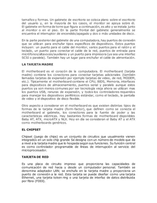 tamaños y formas. Un gabinete de escritorio se coloca plano sobre el escritorio
del usuario y, en la mayoría de los casos, el monitor se apoya sobre él.
El gabinete en forma de torre que figura a continuación, es alto y se instala junto
al monitor o en el piso. En la parte frontal del gabinete generalmente se
encuentra el interruptor de encendido/apagado y dos o más unidades de disco.
En la parte posterior del gabinete de una computadora, hay puertos de conexión
que se utilizan para enchufar tipos específicos de dispositivos. Estos puertos
incluyen: un puerto para el cable del monitor, varios puertos para el ratón y el
teclado, un puerto para conectar el cable de la red, puertos de entrada para
micrófonos/altavoces/auxiliares y un puerto para impresora (ya sea una interfaz
SCSI o paralela). También hay un lugar para enchufar el cable de alimentación.
LA TARJETA MADRE
El motherboard es el corazón de la computadora. El motherboard (tarjeta
madre) contiene los conectores para conectar tarjetas adicionales (también
llamadas tarjetas de expansión por ejemplo tarjetas de video, de red, MODEM,
etc.). Típicamente el motherboard contiene el CPU, BIOS, Memoria, interfaces
para dispositivos de almacenamiento, puertos serial y paralelo aunque estos
puertos ya son menos comunes por ser tecnología vieja ahora se utilizan mas
los puertos USB, ranuras de expansión, y todos los controladores requeridos
para manejar los dispositivos periféricos estándar, como el teclado, la pantalla
de video y el dispositivo de disco flexible.
Otro aspecto a considerar en el motherboard es que existen distintas tipos de
formas de la tarjeta madre (form-factor), que definen como se conecta el
motherboard al gabinete, los conectores para la fuente de poder y las
características eléctricas. Hay bastantes formas de motherboard disponibles
Baby AT, ATX, microATX y NLX. Hoy en día se consideran el Baby AT y el ATX
como motherboards genéricos.
EL CHIPSET
Chipset (juego de chips) es un conjunto de circuitos que usualmente vienen
integrados en un solo chip grande Se designa con un número de modelo que da
a nivel a la tarjeta madre que lo hospeda según sus funciones. Su función central
es como controlador programable de líneas de interrupción al servicio del
microprocesador.
TARJETA DE RED
Es una placa de circuito impreso que proporciona las capacidades de
comunicación de red hacia y desde un computador personal. También se
denomina adaptador LAN; se enchufa en la tarjeta madre y proporciona un
puerto de conexión a la red. Esta tarjeta se puede diseñar como una tarjeta
Ethernet, una tarjeta token ring o una tarjeta de interfaz de datos distribuida
por fibra (FDDI).
 