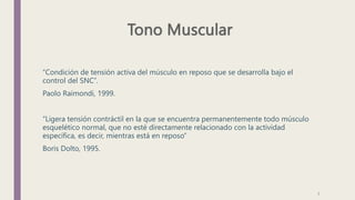 “Condición de tensión activa del músculo en reposo que se desarrolla bajo el
control del SNC”.
Paolo Raimondi, 1999.
“Ligera tensión contráctil en la que se encuentra permanentemente todo músculo
esquelético normal, que no esté directamente relacionado con la actividad
específica, es decir, mientras está en reposo”
Boris Dolto, 1995.
7
 