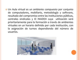 

Un Aula virtual es un ambiente compuesto por conjunto
de computadores, mobiliario, metodología y software,
resultado del compromiso entre las instituciones públicas,
centrales sindicales y El INADEH cuya utilización será
prioritariamente para la formación a través de ambientes
virtuales en un horario definido por cada institución, con
la asignación de turnos dependiendo del número de
usuarios.

 
